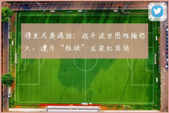 穆里尼奥遇挫：战平波尔图难掩怒火，遭斥“叛徒”后染红离场