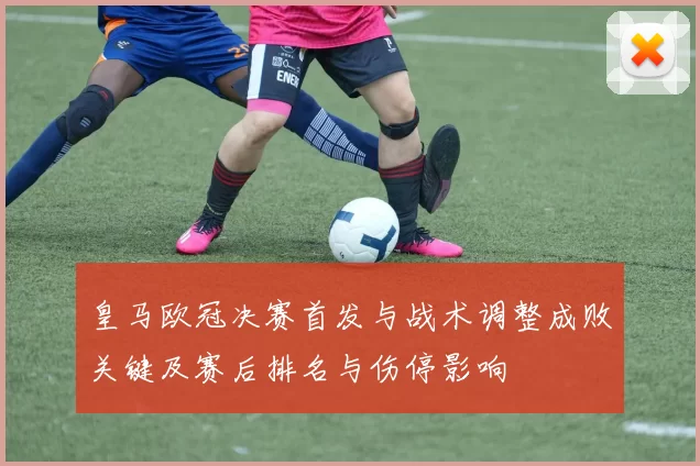 皇马欧冠决赛首发与战术调整成败关键及赛后排名与伤停影响