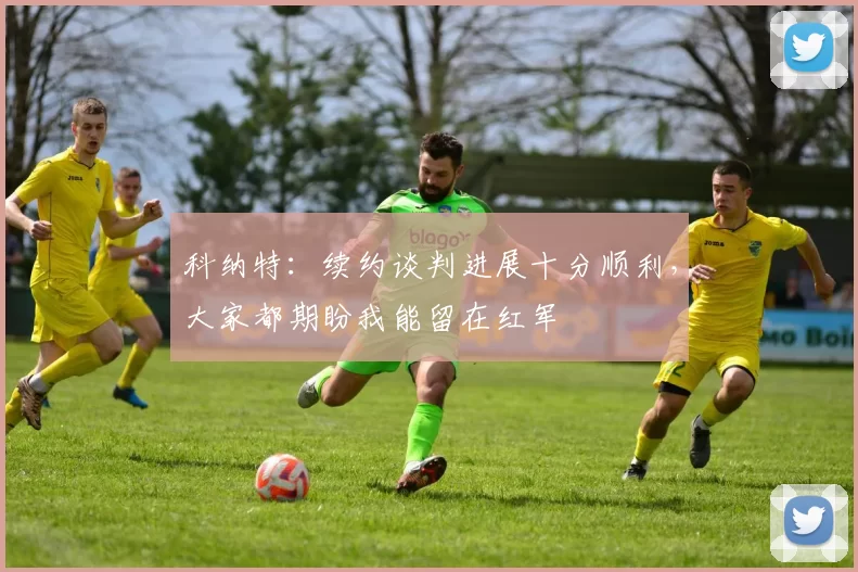 科纳特：续约谈判进展十分顺利，大家都期盼我能留在红军