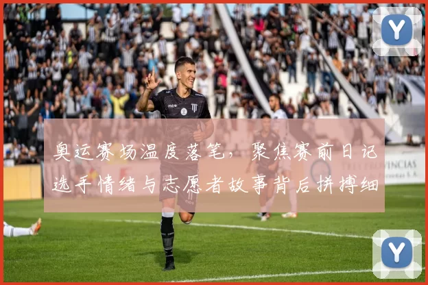 奥运赛场温度落笔，聚焦赛前日记选手情绪与志愿者故事背后拼搏细节
