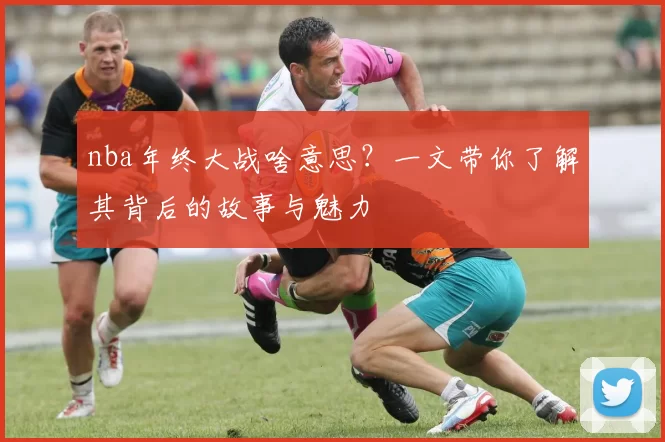 nba年终大战啥意思？一文带你了解其背后的故事与魅力