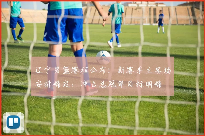 辽宁男篮赛程公布：新赛季主客场安排确定，冲击总冠军目标明确