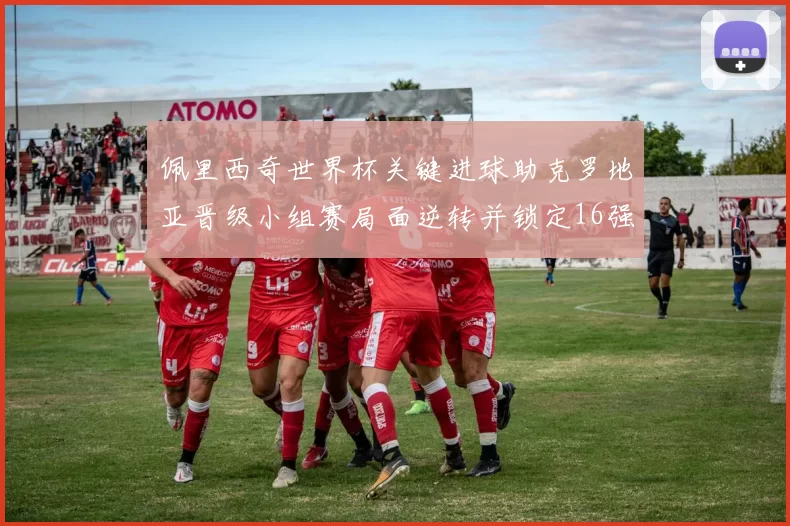 佩里西奇世界杯关键进球助克罗地亚晋级小组赛局面逆转并锁定16强席位