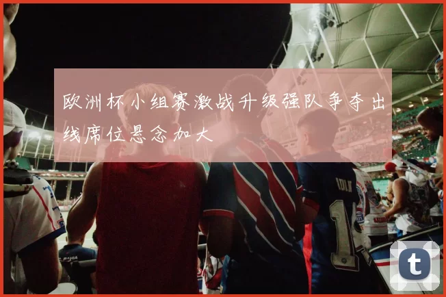 欧洲杯小组赛激战升级强队争夺出线席位悬念加大