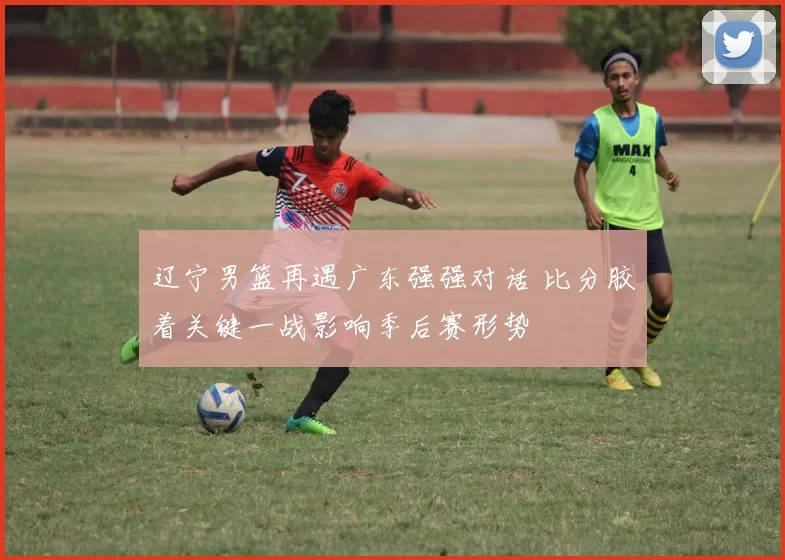 辽宁男篮再遇广东强强对话 比分胶着关键一战影响季后赛形势