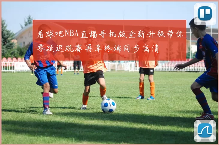 看球吧NBA直播手机版全新升级带你零延迟观赛再享终端同步高清