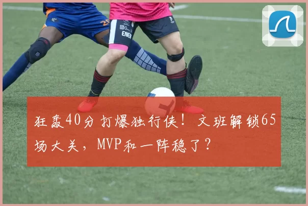 狂轰40分打爆独行侠！文班解锁65场大关，MVP和一阵稳了？