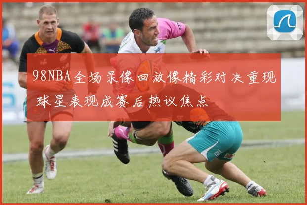 98NBA全场录像回放像精彩对决重现 球星表现成赛后热议焦点
