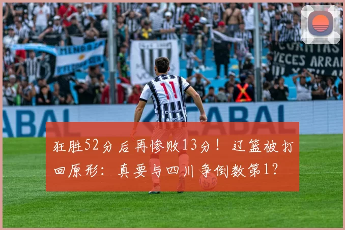 狂胜52分后再惨败13分！辽篮被打回原形：真要与四川争倒数第1？