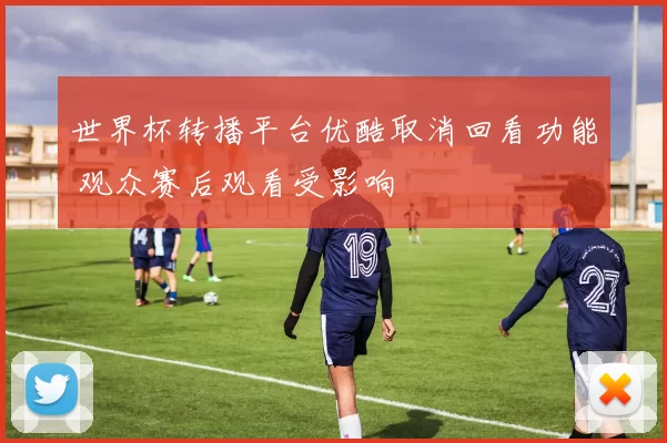 世界杯转播平台优酷取消回看功能 观众赛后观看受影响