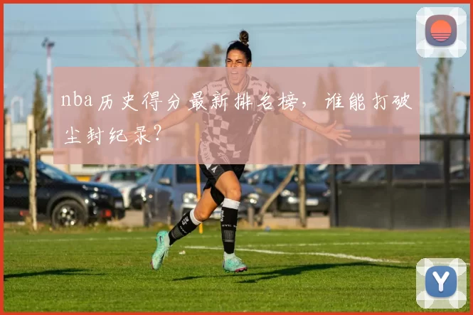 nba历史得分最新排名榜,谁能打破尘封纪录?
