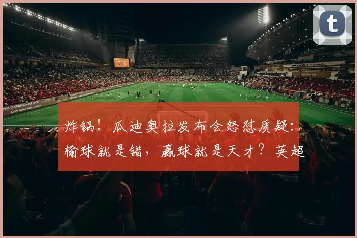 炸锅!瓜迪奥拉发布会怒怼质疑:输球就是错,赢球就是天才?英超全军覆没引热议_争议_欧冠_欧联