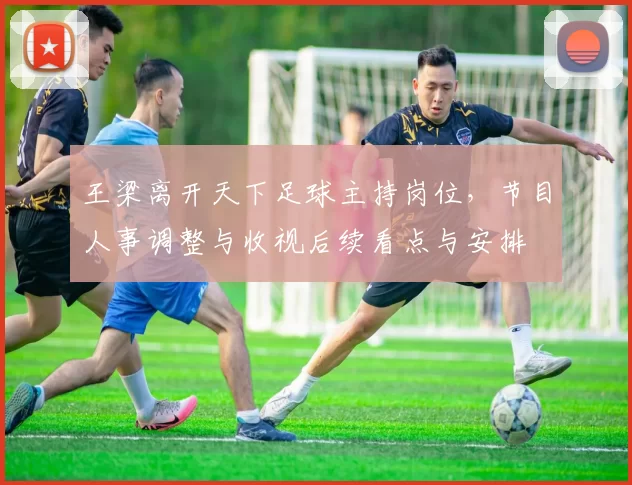 王梁离开天下足球主持岗位，节目人事调整与收视后续看点与安排