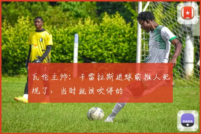 瓦伦主帅：卡雷拉斯进球前推人犯规了，当时就该吹停的