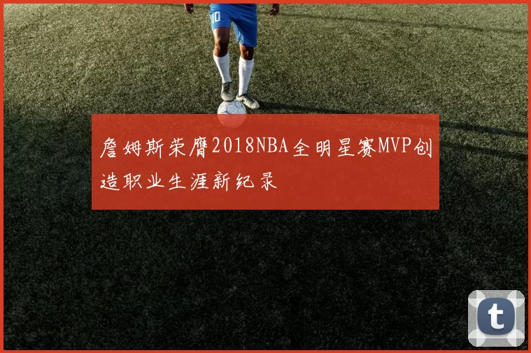 詹姆斯荣膺2018NBA全明星赛MVP创造职业生涯新纪录