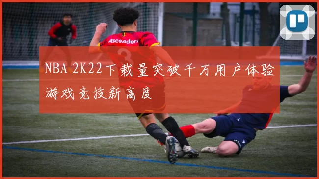 NBA 2K22下载量突破千万用户体验游戏竞技新高度