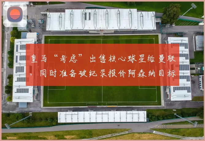 皇马“考虑”出售核心球星给曼联，同时准备破纪录报价阿森纳目标托纳利_米利唐_科纳特_利物浦