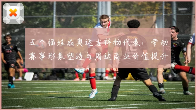 五个福娃成奥运吉祥物代表，带动赛事形象塑造与周边商业价值提升