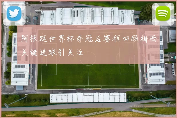 阿根廷世界杯夺冠后赛程回顾梅西关键进球引关注