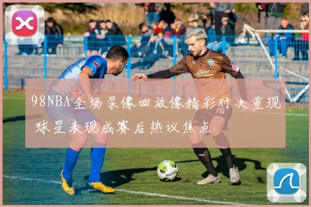98NBA全场录像回放像精彩对决重现 球星表现成赛后热议焦点