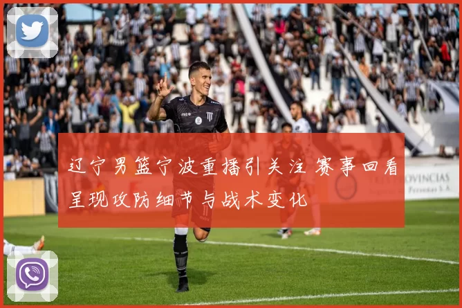 辽宁男篮宁波重播引关注 赛事回看呈现攻防细节与战术变化