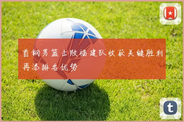 首钢男篮击败福建队收获关键胜利再添排名优势