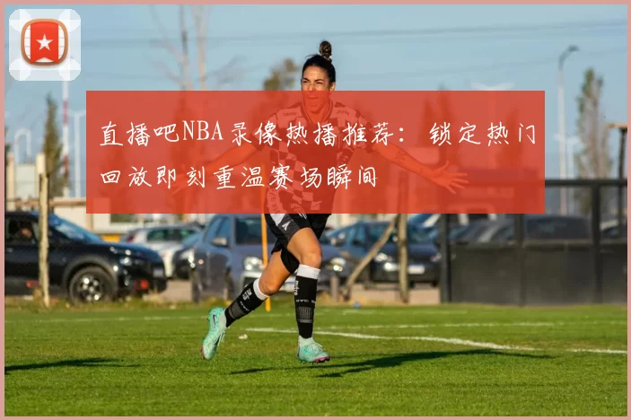 直播吧NBA录像热播推荐:锁定热门回放即刻重温赛场瞬间