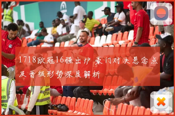 1718欧冠16强出炉 豪门对决悬念点及晋级形势深度解析