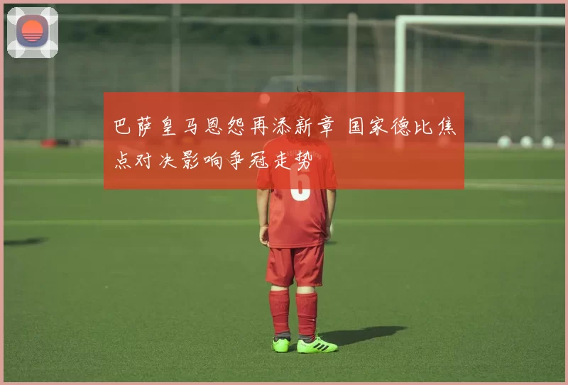 巴萨皇马恩怨再添新章 国家德比焦点对决影响争冠走势