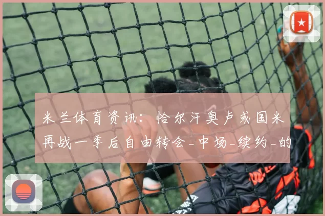 米兰体育资讯：恰尔汗奥卢或国米再战一季后自由转会_中场_续约_的合同