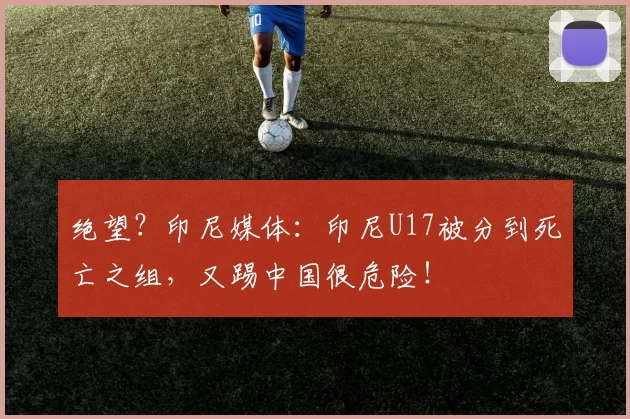 绝望？印尼媒体：印尼U17被分到死亡之组，又踢中国很危险！