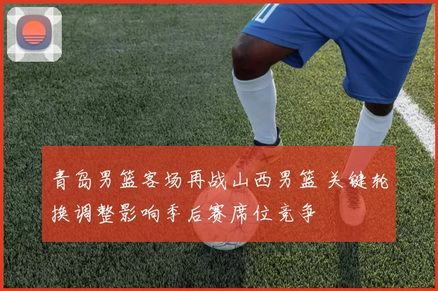 青岛男篮客场再战山西男篮 关键轮换调整影响季后赛席位竞争