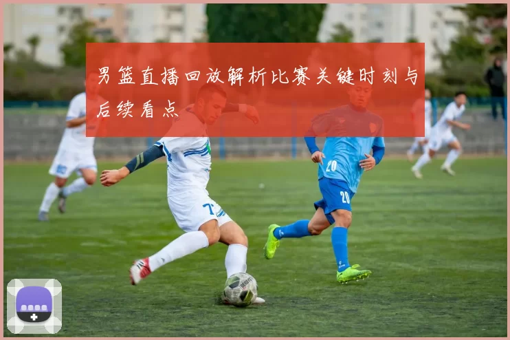 男篮直播回放解析比赛关键时刻与后续看点