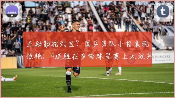 王励勤挖到宝？国乒男队小将表现惊艳：4连胜在多哈球星赛上大放异彩