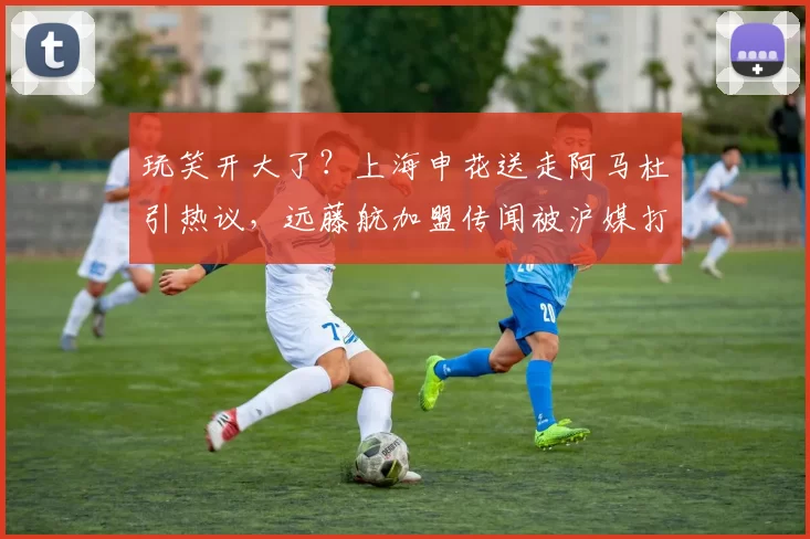 玩笑开大了?上海申花送走阿马杜引热议,远藤航加盟传闻被沪媒打脸_球迷_本赛季_中超
