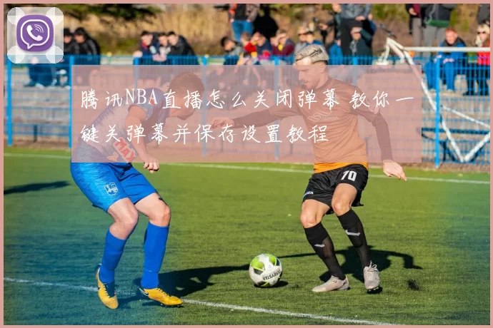 腾讯NBA直播怎么关闭弹幕 教你一键关弹幕并保存设置教程