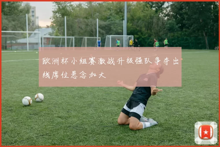 欧洲杯小组赛激战升级强队争夺出线席位悬念加大