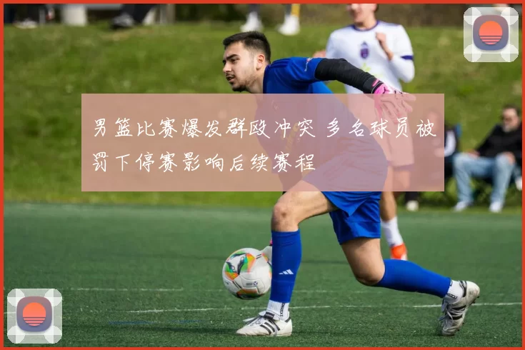 男篮比赛爆发群殴冲突 多名球员被罚下停赛影响后续赛程