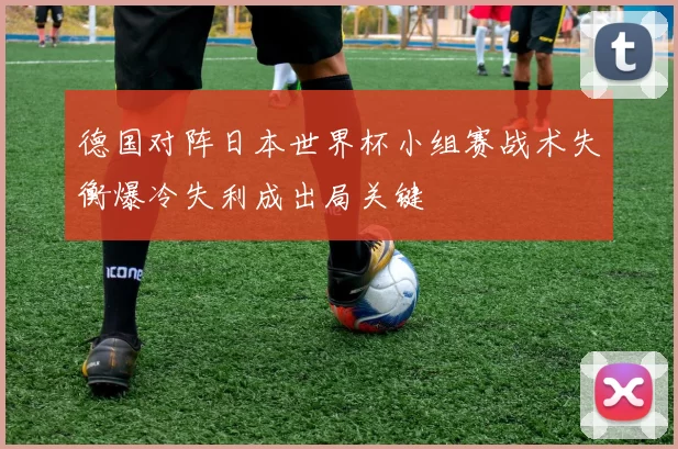 德国对阵日本世界杯小组赛战术失衡爆冷失利成出局关键