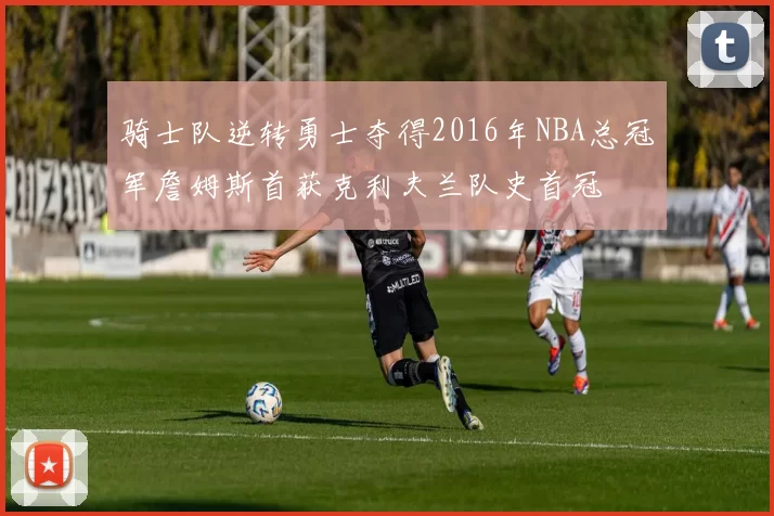 骑士队逆转勇士夺得2016年NBA总冠军詹姆斯首获克利夫兰队史首冠