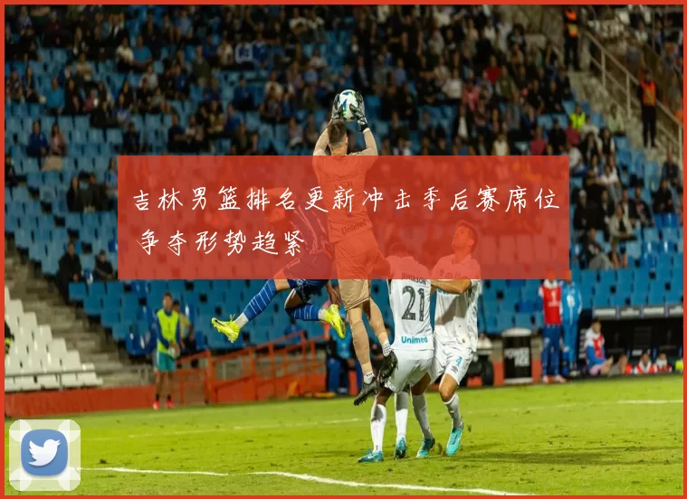 吉林男篮排名更新冲击季后赛席位 争夺形势趋紧